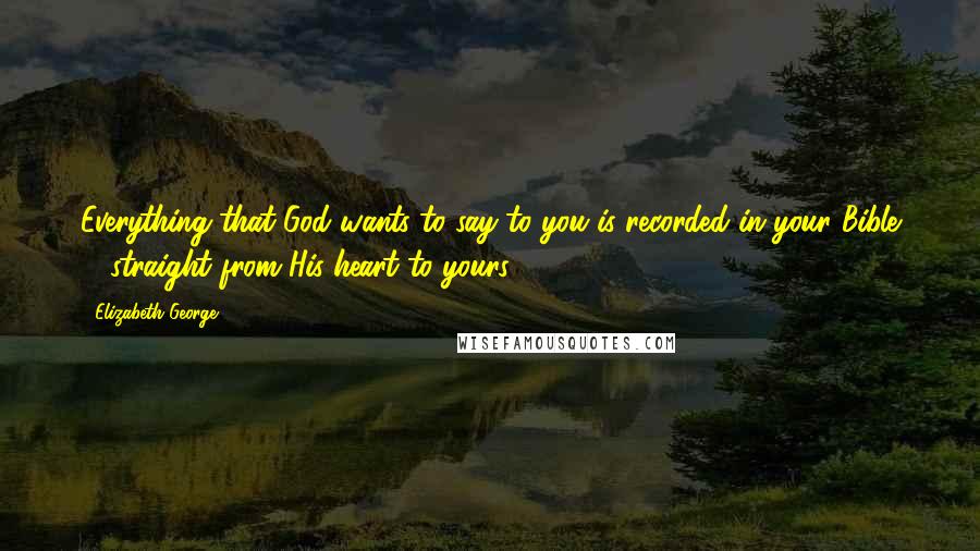 Elizabeth George Quotes: Everything that God wants to say to you is recorded in your Bible ... straight from His heart to yours.