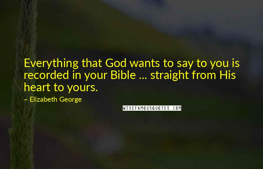 Elizabeth George Quotes: Everything that God wants to say to you is recorded in your Bible ... straight from His heart to yours.