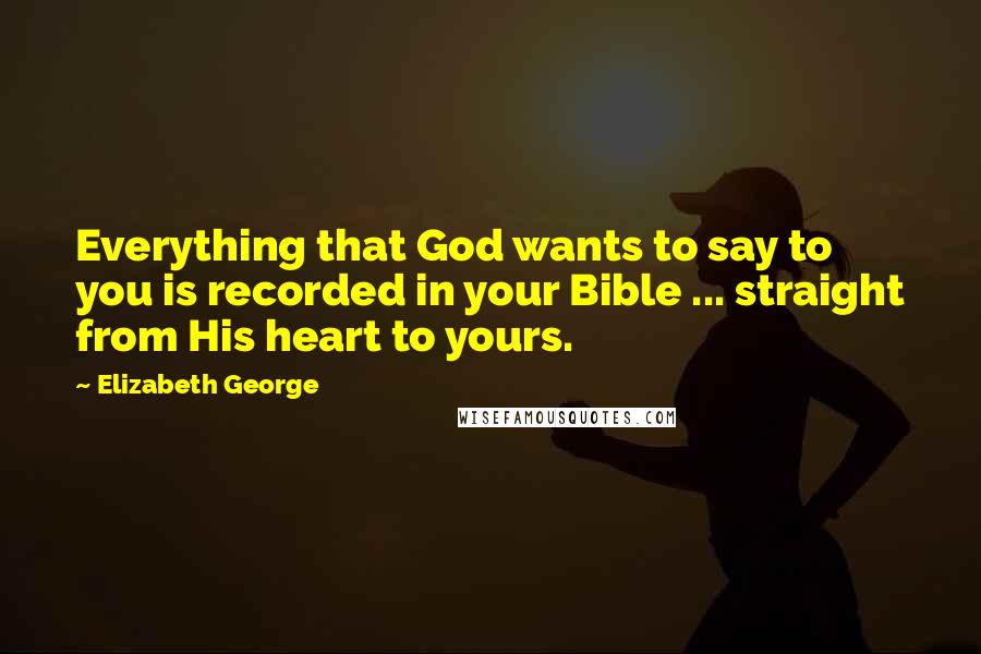 Elizabeth George Quotes: Everything that God wants to say to you is recorded in your Bible ... straight from His heart to yours.