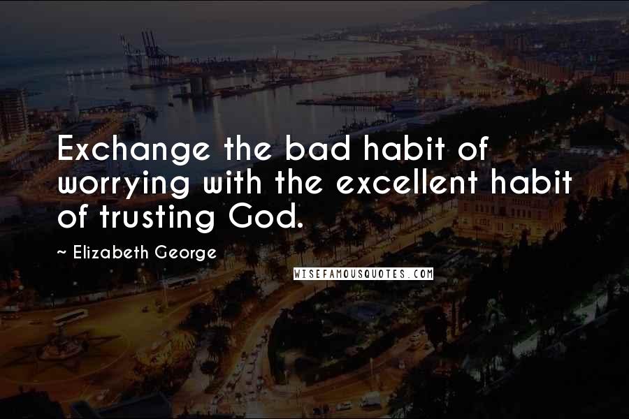 Elizabeth George Quotes: Exchange the bad habit of worrying with the excellent habit of trusting God.