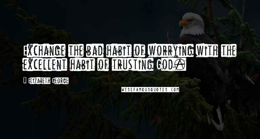 Elizabeth George Quotes: Exchange the bad habit of worrying with the excellent habit of trusting God.