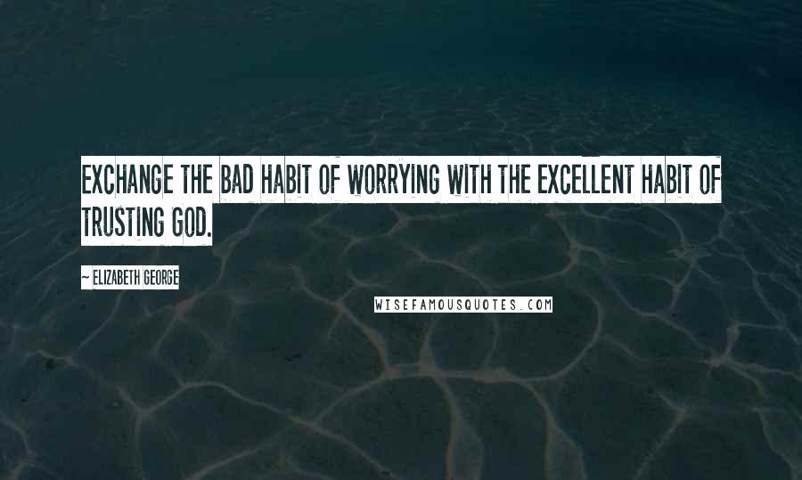 Elizabeth George Quotes: Exchange the bad habit of worrying with the excellent habit of trusting God.