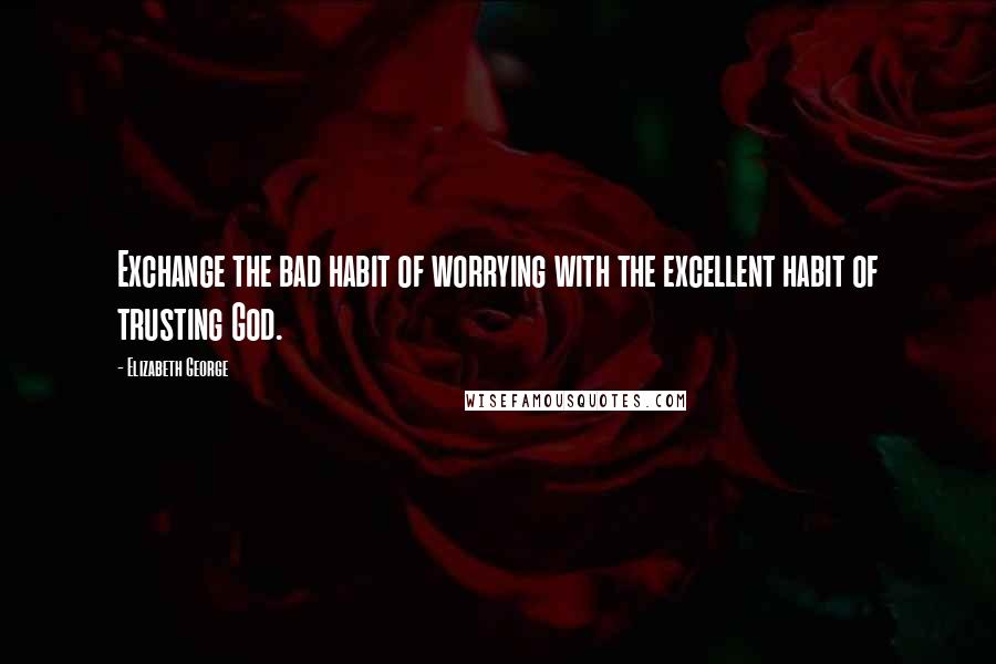 Elizabeth George Quotes: Exchange the bad habit of worrying with the excellent habit of trusting God.