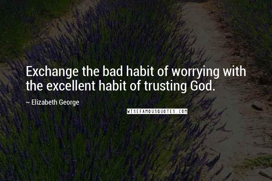 Elizabeth George Quotes: Exchange the bad habit of worrying with the excellent habit of trusting God.