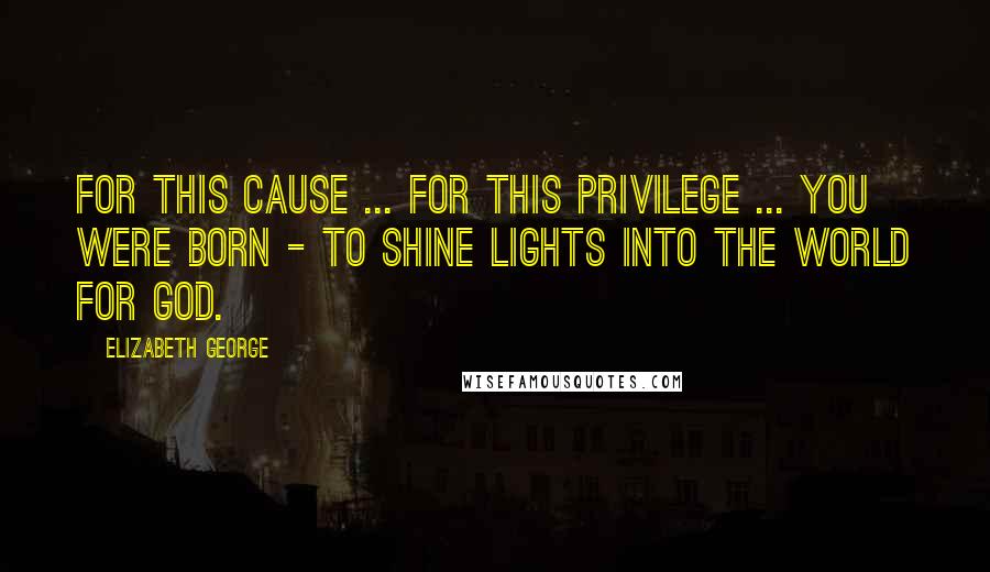 Elizabeth George Quotes: For this cause ... for this privilege ... you were born - to shine lights into the world for God.