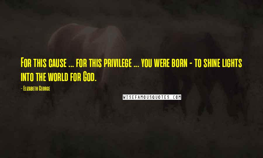 Elizabeth George Quotes: For this cause ... for this privilege ... you were born - to shine lights into the world for God.