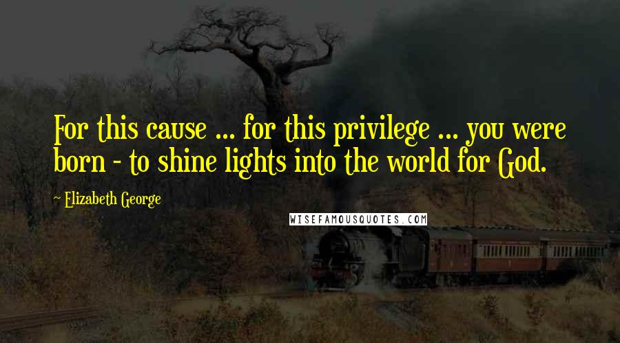 Elizabeth George Quotes: For this cause ... for this privilege ... you were born - to shine lights into the world for God.