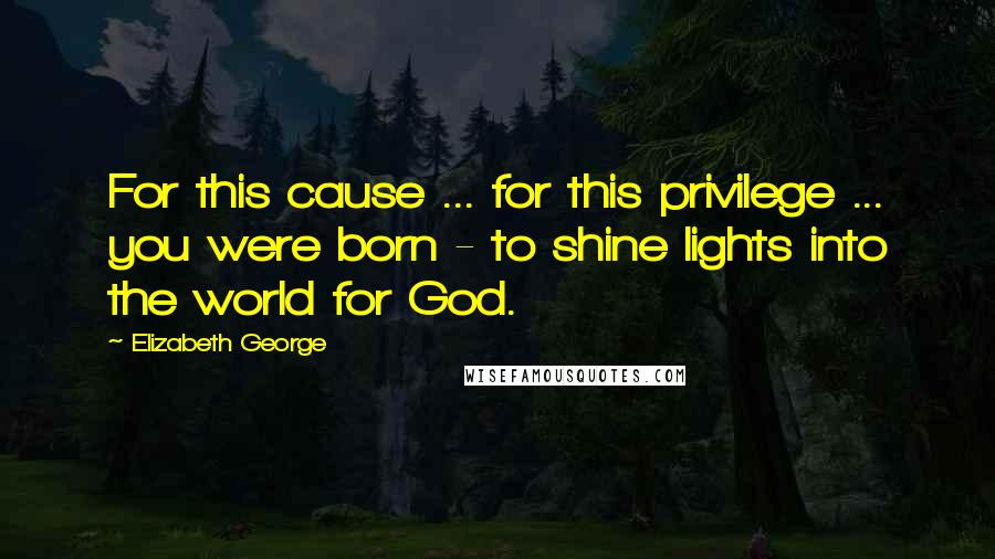 Elizabeth George Quotes: For this cause ... for this privilege ... you were born - to shine lights into the world for God.