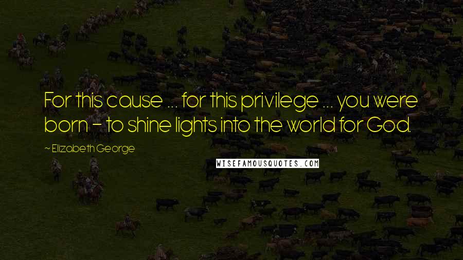 Elizabeth George Quotes: For this cause ... for this privilege ... you were born - to shine lights into the world for God.