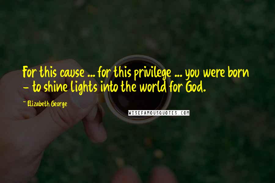 Elizabeth George Quotes: For this cause ... for this privilege ... you were born - to shine lights into the world for God.