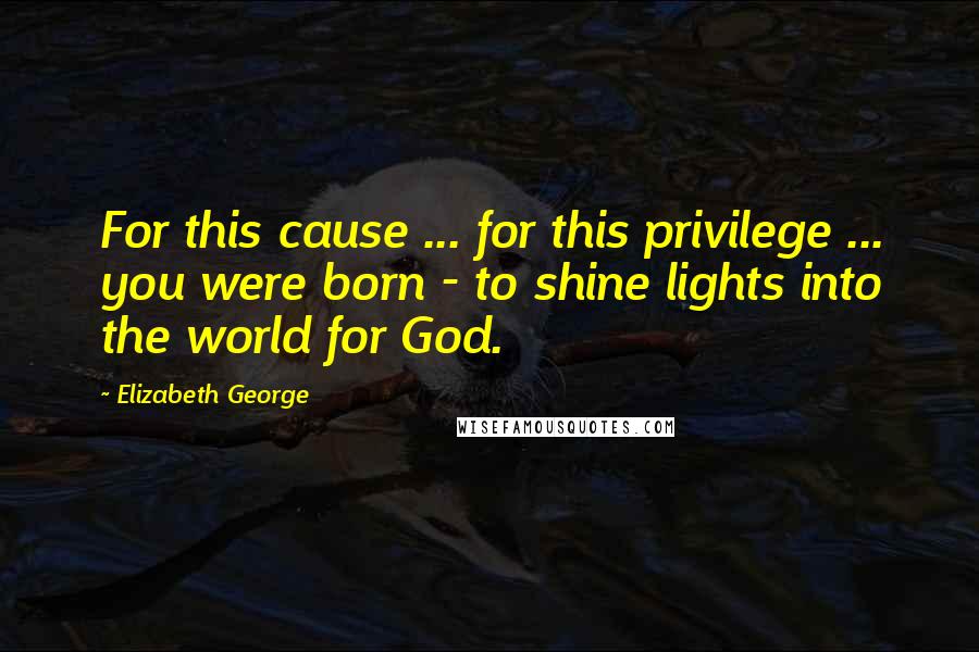 Elizabeth George Quotes: For this cause ... for this privilege ... you were born - to shine lights into the world for God.