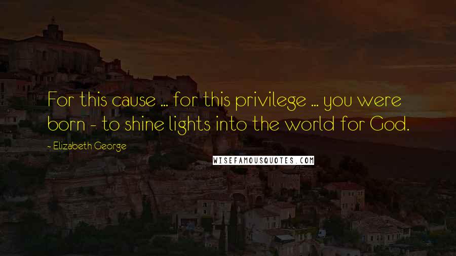 Elizabeth George Quotes: For this cause ... for this privilege ... you were born - to shine lights into the world for God.
