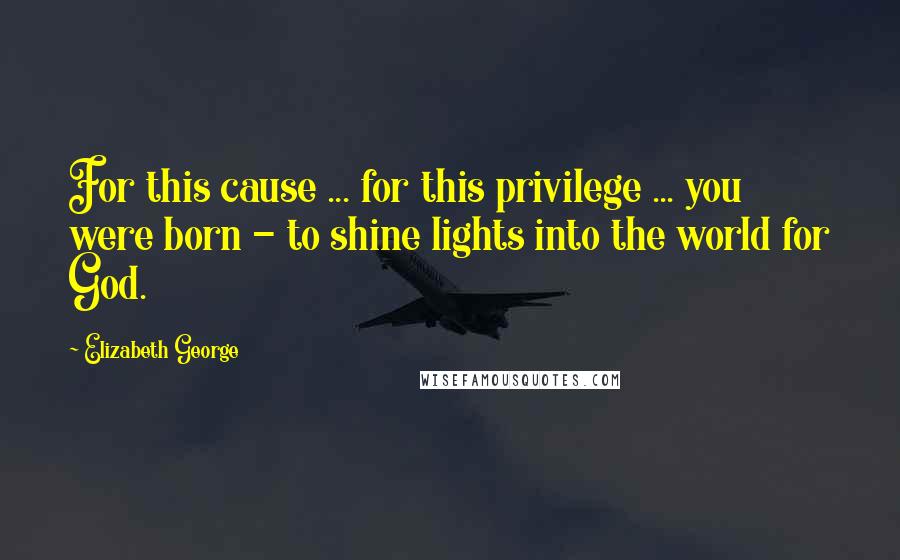 Elizabeth George Quotes: For this cause ... for this privilege ... you were born - to shine lights into the world for God.