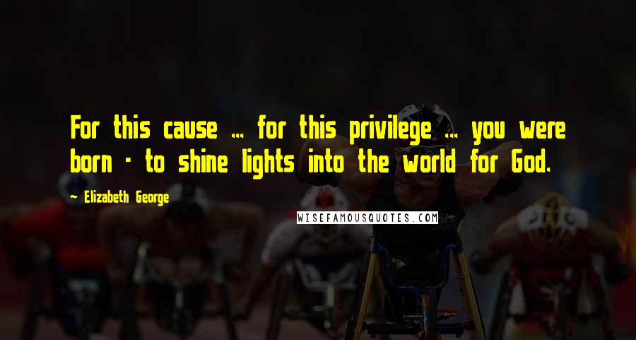 Elizabeth George Quotes: For this cause ... for this privilege ... you were born - to shine lights into the world for God.