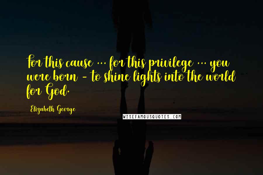 Elizabeth George Quotes: For this cause ... for this privilege ... you were born - to shine lights into the world for God.