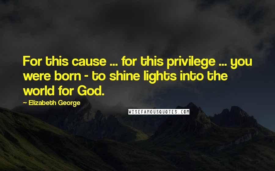 Elizabeth George Quotes: For this cause ... for this privilege ... you were born - to shine lights into the world for God.