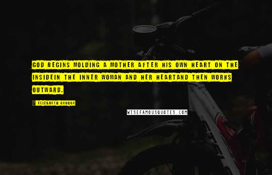 Elizabeth George Quotes: God begins molding a mother after His own heart on the insidein the inner woman and her heartand then works outward.