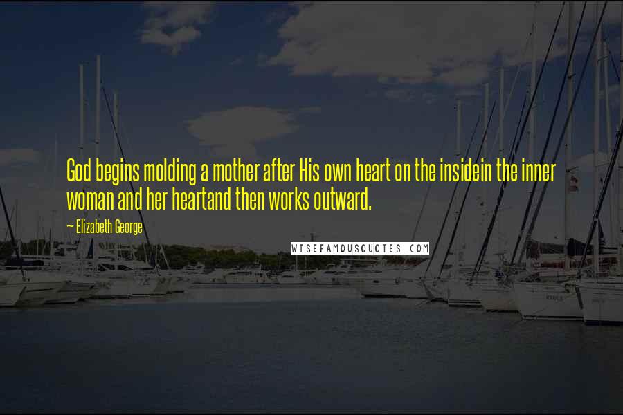 Elizabeth George Quotes: God begins molding a mother after His own heart on the insidein the inner woman and her heartand then works outward.