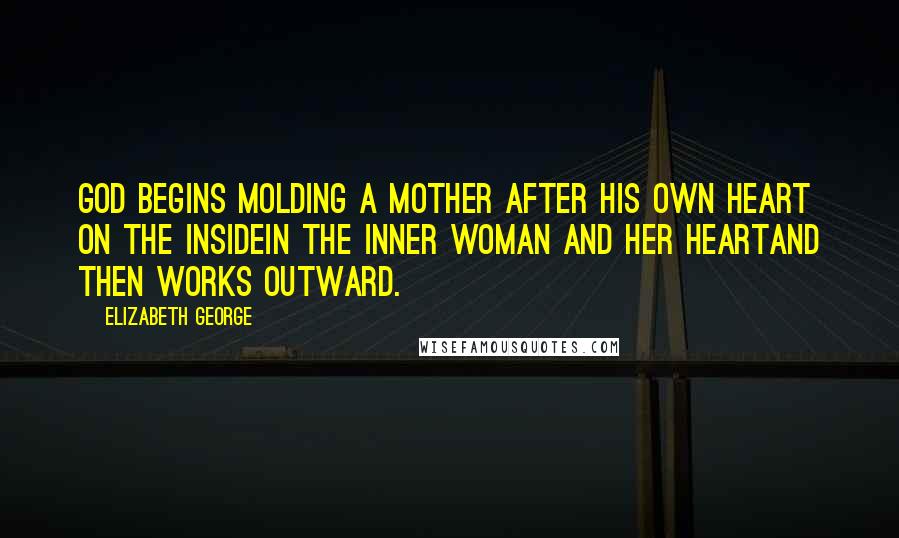 Elizabeth George Quotes: God begins molding a mother after His own heart on the insidein the inner woman and her heartand then works outward.