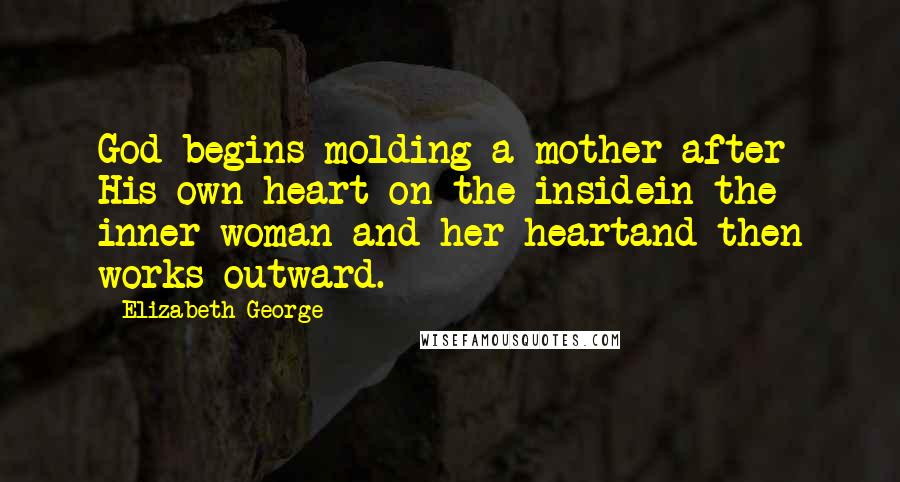 Elizabeth George Quotes: God begins molding a mother after His own heart on the insidein the inner woman and her heartand then works outward.