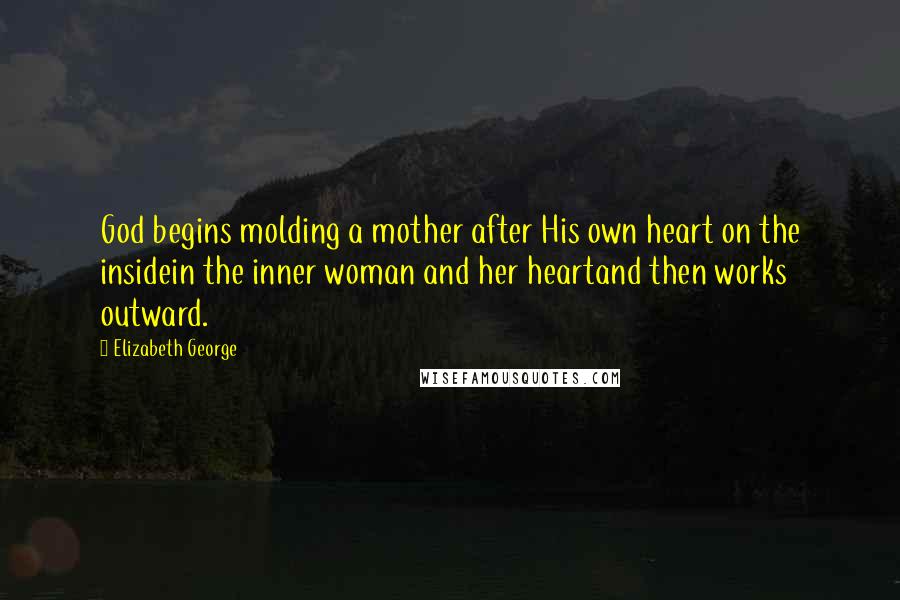 Elizabeth George Quotes: God begins molding a mother after His own heart on the insidein the inner woman and her heartand then works outward.