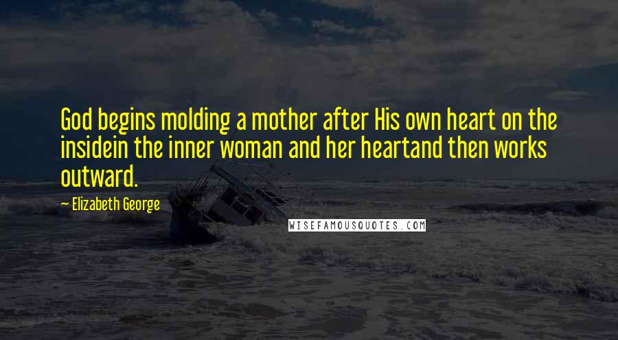 Elizabeth George Quotes: God begins molding a mother after His own heart on the insidein the inner woman and her heartand then works outward.
