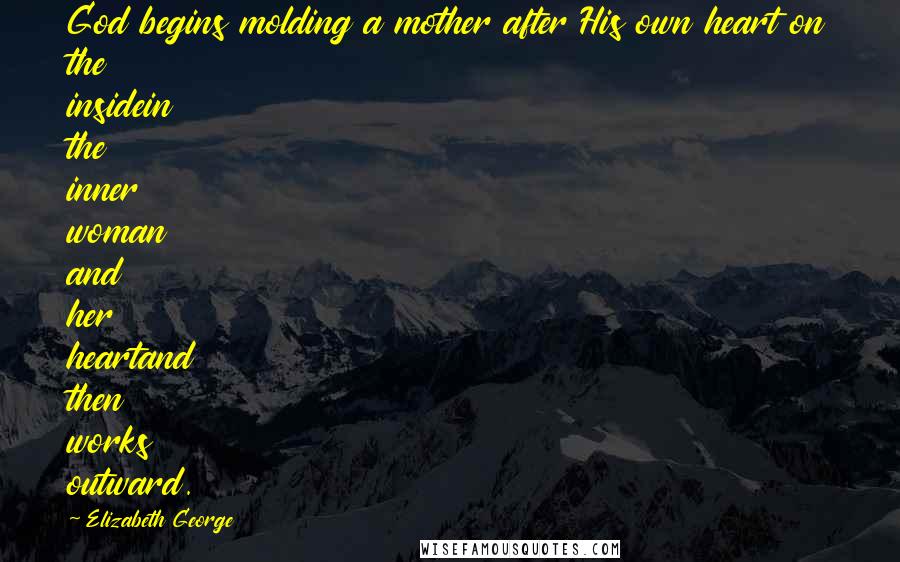 Elizabeth George Quotes: God begins molding a mother after His own heart on the insidein the inner woman and her heartand then works outward.