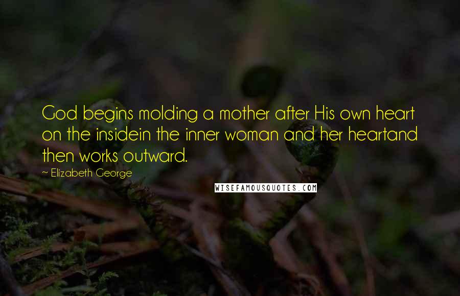 Elizabeth George Quotes: God begins molding a mother after His own heart on the insidein the inner woman and her heartand then works outward.