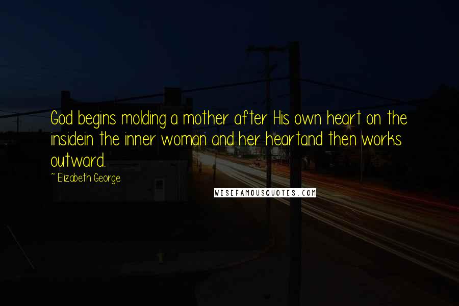 Elizabeth George Quotes: God begins molding a mother after His own heart on the insidein the inner woman and her heartand then works outward.