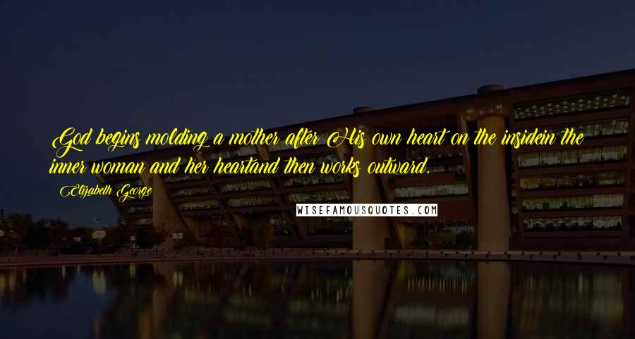 Elizabeth George Quotes: God begins molding a mother after His own heart on the insidein the inner woman and her heartand then works outward.