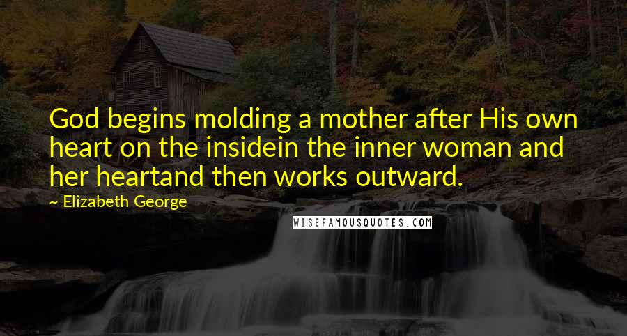 Elizabeth George Quotes: God begins molding a mother after His own heart on the insidein the inner woman and her heartand then works outward.