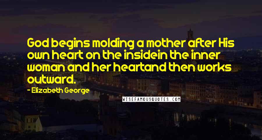 Elizabeth George Quotes: God begins molding a mother after His own heart on the insidein the inner woman and her heartand then works outward.