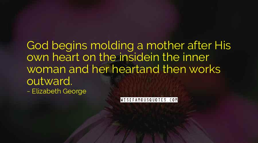 Elizabeth George Quotes: God begins molding a mother after His own heart on the insidein the inner woman and her heartand then works outward.