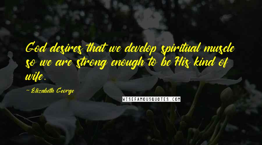 Elizabeth George Quotes: God desires that we develop spiritual muscle so we are strong enough to be His kind of wife.
