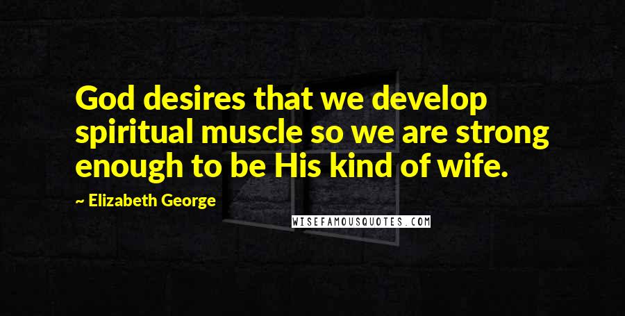 Elizabeth George Quotes: God desires that we develop spiritual muscle so we are strong enough to be His kind of wife.
