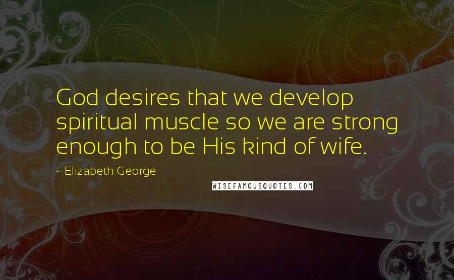 Elizabeth George Quotes: God desires that we develop spiritual muscle so we are strong enough to be His kind of wife.