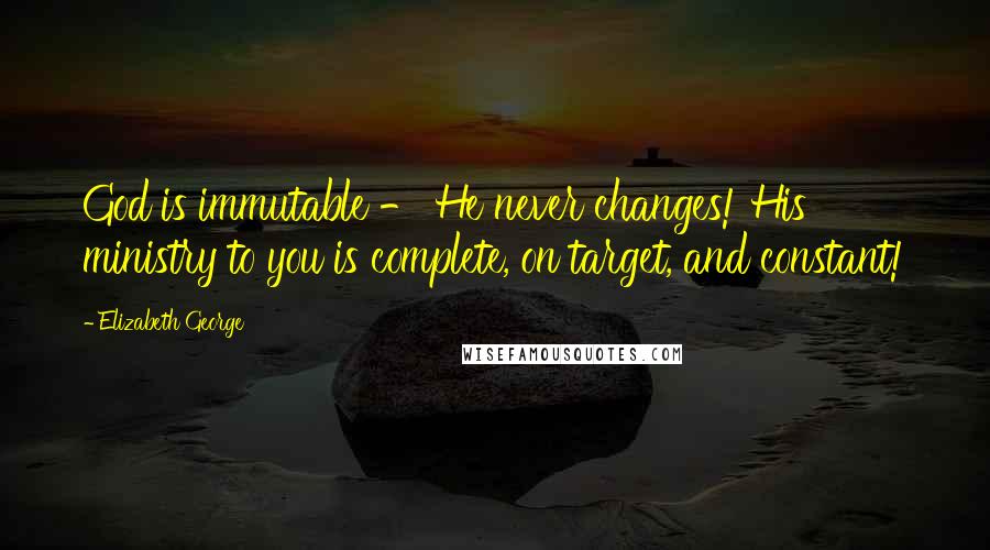 Elizabeth George Quotes: God is immutable - He never changes! His ministry to you is complete, on target, and constant!