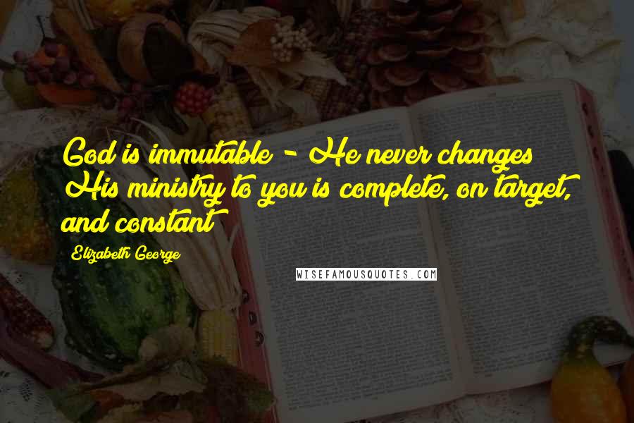 Elizabeth George Quotes: God is immutable - He never changes! His ministry to you is complete, on target, and constant!