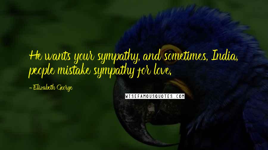 Elizabeth George Quotes: He wants your sympathy, and sometimes, India, people mistake sympathy for love.