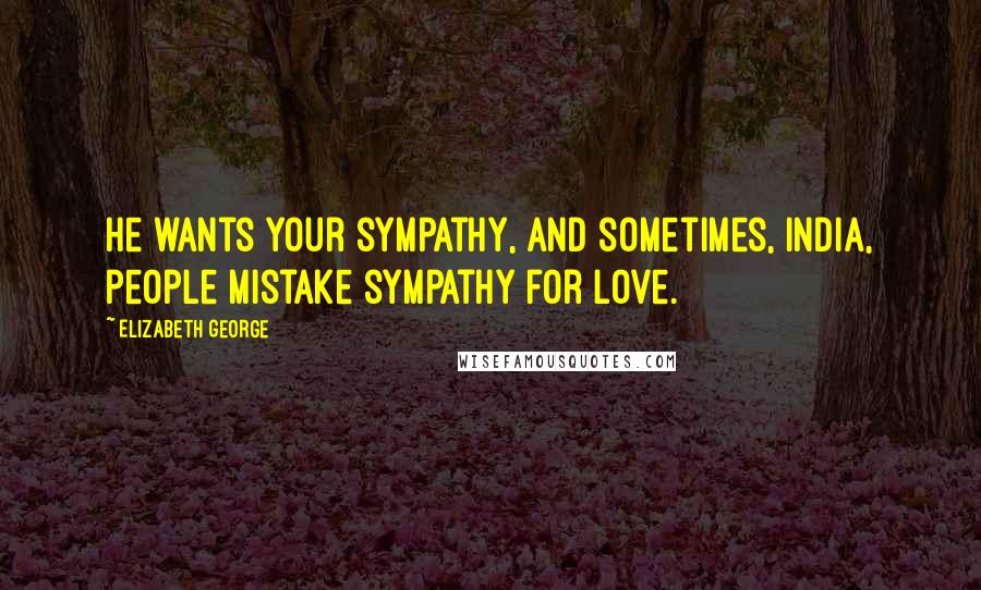Elizabeth George Quotes: He wants your sympathy, and sometimes, India, people mistake sympathy for love.