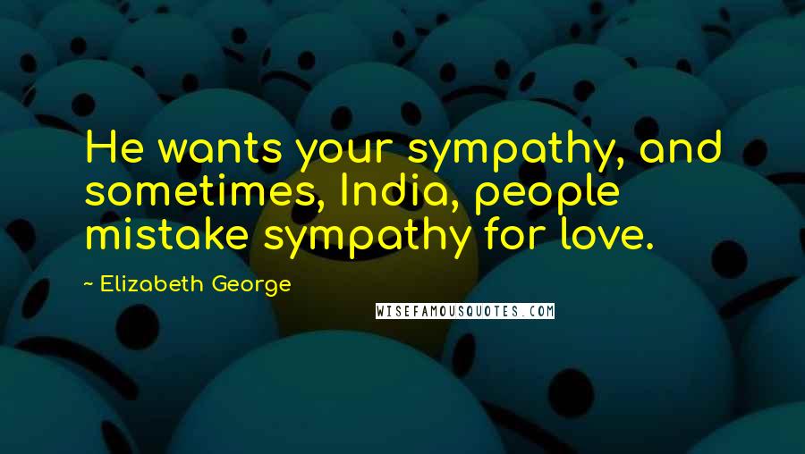 Elizabeth George Quotes: He wants your sympathy, and sometimes, India, people mistake sympathy for love.