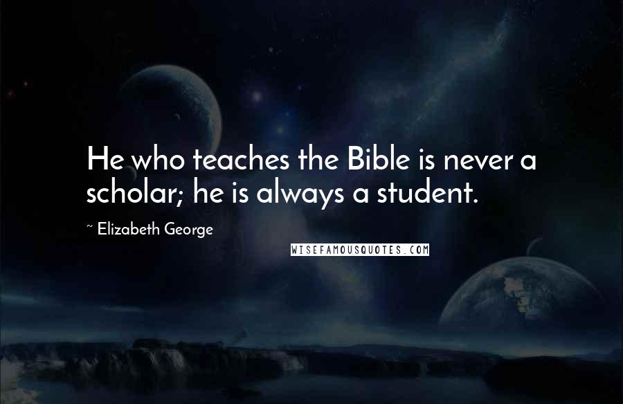 Elizabeth George Quotes: He who teaches the Bible is never a scholar; he is always a student.