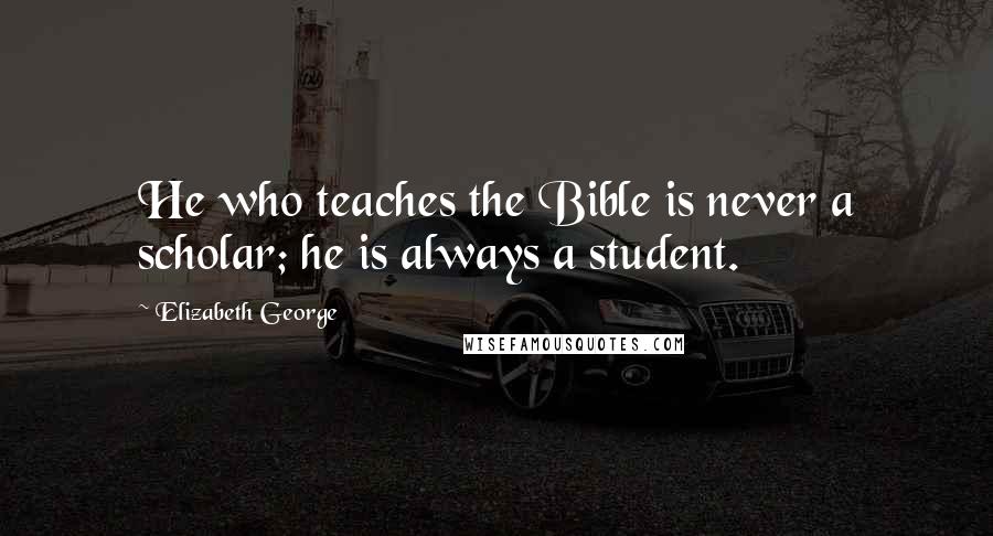 Elizabeth George Quotes: He who teaches the Bible is never a scholar; he is always a student.