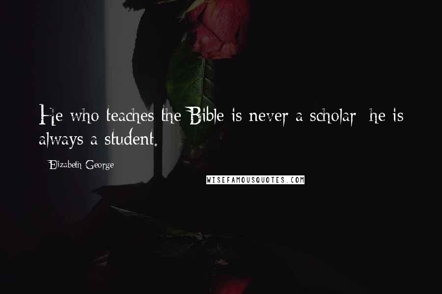 Elizabeth George Quotes: He who teaches the Bible is never a scholar; he is always a student.