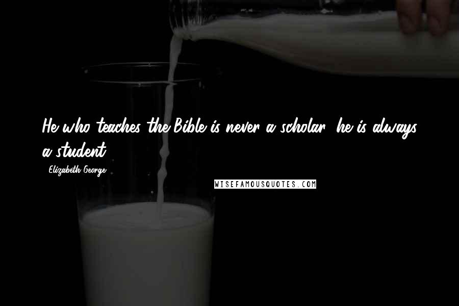 Elizabeth George Quotes: He who teaches the Bible is never a scholar; he is always a student.