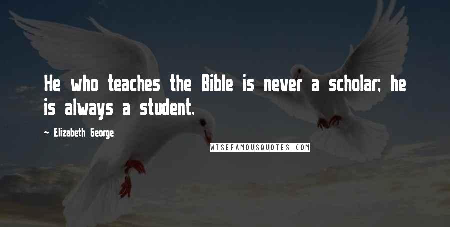 Elizabeth George Quotes: He who teaches the Bible is never a scholar; he is always a student.