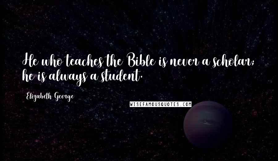 Elizabeth George Quotes: He who teaches the Bible is never a scholar; he is always a student.