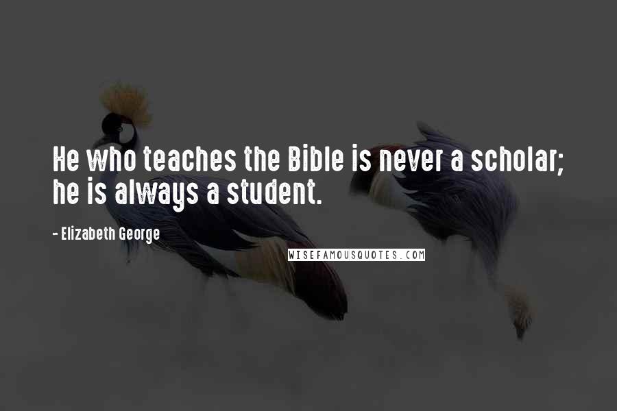 Elizabeth George Quotes: He who teaches the Bible is never a scholar; he is always a student.