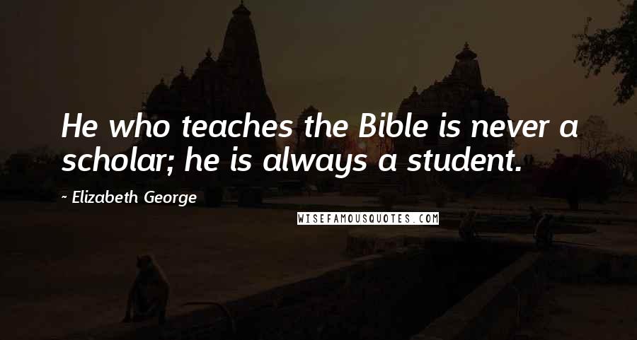 Elizabeth George Quotes: He who teaches the Bible is never a scholar; he is always a student.