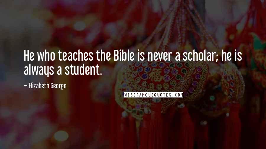 Elizabeth George Quotes: He who teaches the Bible is never a scholar; he is always a student.